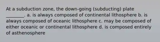 At a subduction zone, the down-going (subducting) plate ________. a. is always composed of continental lithosphere b. is always composed of oceanic lithosphere c. may be composed of either oceanic or continental lithosphere d. is composed entirely of asthenosphere