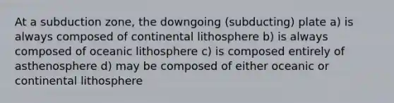 At a subduction zone, the downgoing (subducting) plate a) is always composed of continental lithosphere b) is always composed of oceanic lithosphere c) is composed entirely of asthenosphere d) may be composed of either oceanic or continental lithosphere