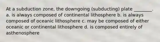 At a subduction zone, the downgoing (subducting) plate ________. a. is always composed of continental lithosphere b. is always composed of oceanic lithosphere c. may be composed of either oceanic or continental lithosphere d. is composed entirely of asthenosphere