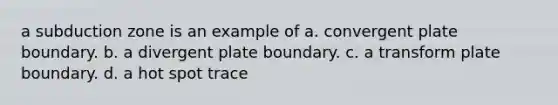 a subduction zone is an example of a. convergent plate boundary. b. a divergent plate boundary. c. a transform plate boundary. d. a hot spot trace