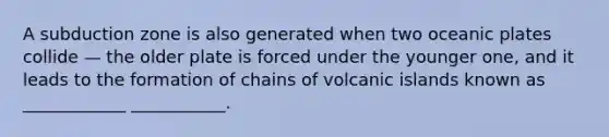 A subduction zone is also generated when two oceanic plates collide — the older plate is forced under the younger one, and it leads to the formation of chains of volcanic islands known as ____________ ___________.