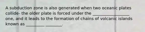 A subduction zone is also generated when two oceanic plates collide- the older plate is forced under the __________________ one, and it leads to the formation of chains of volcanic islands known as _________ ________.
