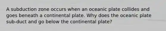 A subduction zone occurs when an oceanic plate collides and goes beneath a continental plate. Why does the oceanic plate sub-duct and go below the continental plate?