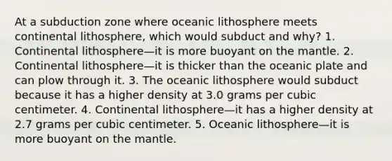 At a subduction zone where oceanic lithosphere meets continental lithosphere, which would subduct and why? 1. Continental lithosphere—it is more buoyant on the mantle. 2. Continental lithosphere—it is thicker than the oceanic plate and can plow through it. 3. The oceanic lithosphere would subduct because it has a higher density at 3.0 grams per cubic centimeter. 4. Continental lithosphere—it has a higher density at 2.7 grams per cubic centimeter. 5. Oceanic lithosphere—it is more buoyant on the mantle.