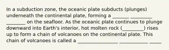 In a subduction zone, the oceanic plate subducts (plunges) underneath the continental plate, forming a _______ _________ ________ on the seafloor. As the oceanic plate continues to plunge downward into Earth's interior, hot molten rock (_________) rises up to form a chain of volcanoes on the continental plate. This chain of volcanoes is called a _________________ ____________ _____