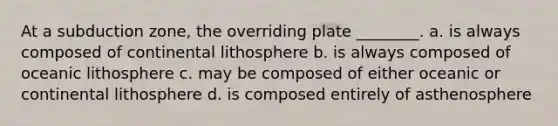 At a subduction zone, the overriding plate ________. a. is always composed of continental lithosphere b. is always composed of oceanic lithosphere c. may be composed of either oceanic or continental lithosphere d. is composed entirely of asthenosphere