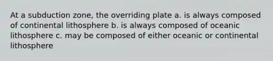 At a subduction zone, the overriding plate a. is always composed of continental lithosphere b. is always composed of oceanic lithosphere c. may be composed of either oceanic or continental lithosphere