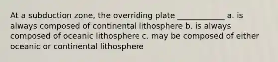 At a subduction zone, the overriding plate ____________ a. is always composed of continental lithosphere b. is always composed of oceanic lithosphere c. may be composed of either oceanic or continental lithosphere