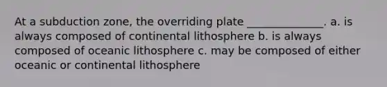 At a subduction zone, the overriding plate ______________. a. is always composed of continental lithosphere b. is always composed of oceanic lithosphere c. may be composed of either oceanic or continental lithosphere