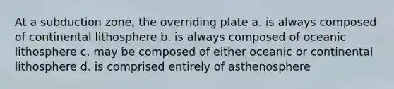 At a subduction zone, the overriding plate a. is always composed of continental lithosphere b. is always composed of oceanic lithosphere c. may be composed of either oceanic or continental lithosphere d. is comprised entirely of asthenosphere