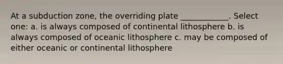 At a subduction zone, the overriding plate ____________. Select one: a. is always composed of continental lithosphere b. is always composed of oceanic lithosphere c. may be composed of either oceanic or continental lithosphere