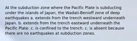 At the subduction zone where the Pacific Plate is subducting under the islands of Japan, the Wadati-Benioff zone of deep earthquakes a. extends from the trench westward underneath Japan. b. extends from the trench eastward underneath the Pacific Plate. c. is confined to the trench. c. is absent because there are no earthquakes at subduction zones.