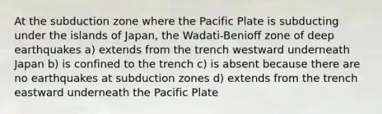 At the subduction zone where the Pacific Plate is subducting under the islands of Japan, the Wadati-Benioff zone of deep earthquakes a) extends from the trench westward underneath Japan b) is confined to the trench c) is absent because there are no earthquakes at subduction zones d) extends from the trench eastward underneath the Pacific Plate