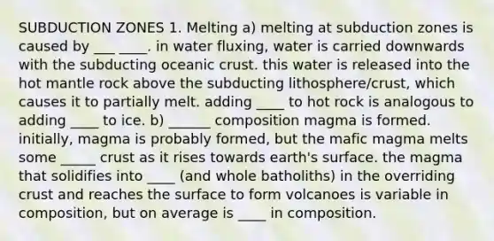 SUBDUCTION ZONES 1. Melting a) melting at subduction zones is caused by ___ ____. in water fluxing, water is carried downwards with the subducting oceanic crust. this water is released into the hot mantle rock above the subducting lithosphere/crust, which causes it to partially melt. adding ____ to hot rock is analogous to adding ____ to ice. b) ______ composition magma is formed. initially, magma is probably formed, but the mafic magma melts some _____ crust as it rises towards earth's surface. the magma that solidifies into ____ (and whole batholiths) in the overriding crust and reaches the surface to form volcanoes is variable in composition, but on average is ____ in composition.