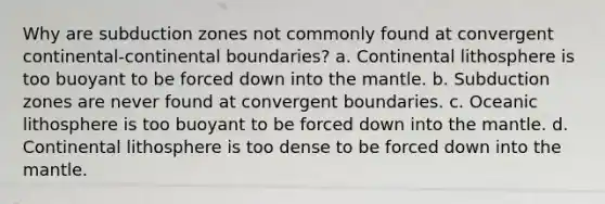 Why are subduction zones not commonly found at convergent continental-continental boundaries? a. Continental lithosphere is too buoyant to be forced down into the mantle. b. Subduction zones are never found at convergent boundaries. c. Oceanic lithosphere is too buoyant to be forced down into the mantle. d. Continental lithosphere is too dense to be forced down into the mantle.