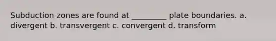 Subduction zones are found at _________ plate boundaries. a. divergent b. transvergent c. convergent d. transform