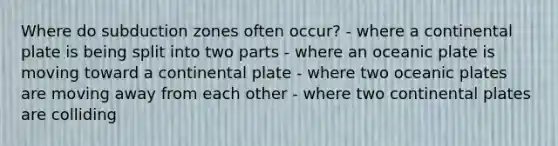 Where do subduction zones often occur? - where a continental plate is being split into two parts - where an oceanic plate is moving toward a continental plate - where two oceanic plates are moving away from each other - where two continental plates are colliding