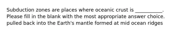 Subduction zones are places where oceanic crust is ___________. Please fill in the blank with the most appropriate answer choice. pulled back into the Earth's mantle formed at mid ocean ridges