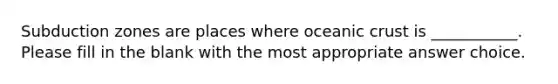 Subduction zones are places where oceanic crust is ___________. Please fill in the blank with the most appropriate answer choice.