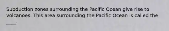 Subduction zones surrounding the Pacific Ocean give rise to volcanoes. This area surrounding the Pacific Ocean is called the ____.