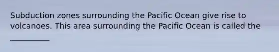 Subduction zones surrounding the Pacific Ocean give rise to volcanoes. This area surrounding the Pacific Ocean is called the __________