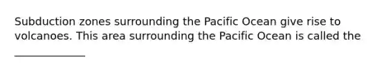 Subduction zones surrounding the Pacific Ocean give rise to volcanoes. This area surrounding the Pacific Ocean is called the _____________