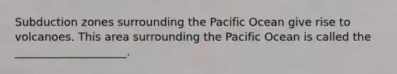 Subduction zones surrounding the Pacific Ocean give rise to volcanoes. This area surrounding the Pacific Ocean is called the ____________________.