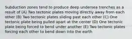 Subduction zones tend to produce deep undersea trenches as a result of (A) Two tectonic plates moving directly away from each other (B) Two tectonic plates sliding past each other (C) One tectonic plate being pulled apart at the center (D) One tectonic plate being forced to bend under another (E) Two tectonic plates forcing each other to bend down into the earth