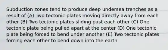 Subduction zones tend to produce deep undersea trenches as a result of (A) Two tectonic plates moving directly away from each other (B) Two tectonic plates sliding past each other (C) One tectonic plate being pulled apart at the center (D) One tectonic plate being forced to bend under another (E) Two tectonic plates forcing each other to bend down into the earth