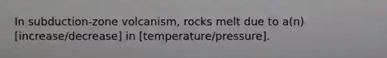 In subduction-zone volcanism, rocks melt due to a(n) [increase/decrease] in [temperature/pressure].