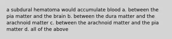 a subdural hematoma would accumulate blood a. between the pia matter and the brain b. between the dura matter and the arachnoid matter c. between the arachnoid matter and the pia matter d. all of the above