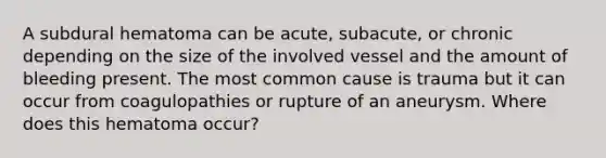 A subdural hematoma can be acute, subacute, or chronic depending on the size of the involved vessel and the amount of bleeding present. The most common cause is trauma but it can occur from coagulopathies or rupture of an aneurysm. Where does this hematoma occur?