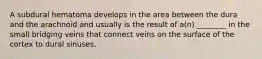 A subdural hematoma develops in the area between the dura and the arachnoid and usually is the result of a(n) ________ in the small bridging veins that connect veins on the surface of the cortex to dural sinuses.