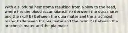 With a subdural hematoma resulting from a blow to the head, where has the blood accumulated? A) Between the dura mater and the skull B) Between the dura mater and the arachnoid mater C) Between the pia mater and the brain D) Between the arachnoid mater and the pia mater