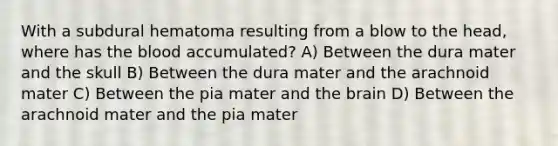 With a subdural hematoma resulting from a blow to the head, where has the blood accumulated? A) Between the dura mater and the skull B) Between the dura mater and the arachnoid mater C) Between the pia mater and the brain D) Between the arachnoid mater and the pia mater