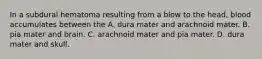 In a subdural hematoma resulting from a blow to the head, blood accumulates between the A. dura mater and arachnoid mater. B. pia mater and brain. C. arachnoid mater and pia mater. D. dura mater and skull.