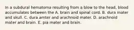 In a subdural hematoma resulting from a blow to the head, blood accumulates between the A. brain and spinal cord. B. dura mater and skull. C. dura amter and arachnoid mater. D. arachnoid mater and brain. E. pia mater and brain.