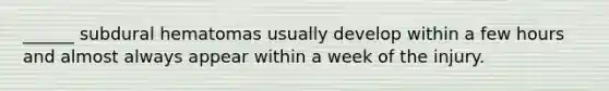 ______ subdural hematomas usually develop within a few hours and almost always appear within a week of the injury.