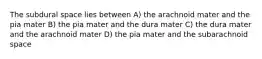 The subdural space lies between A) the arachnoid mater and the pia mater B) the pia mater and the dura mater C) the dura mater and the arachnoid mater D) the pia mater and the subarachnoid space