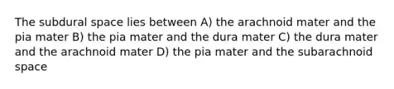 The subdural space lies between A) the arachnoid mater and the pia mater B) the pia mater and the dura mater C) the dura mater and the arachnoid mater D) the pia mater and the subarachnoid space