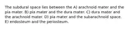 The subdural space lies between the A) arachnoid mater and the pia mater. B) pia mater and the dura mater. C) dura mater and the arachnoid mater. D) pia mater and the subarachnoid space. E) endosteum and the periosteum.