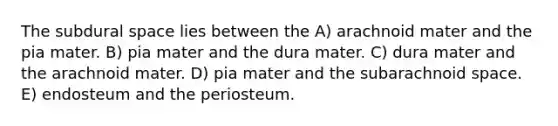 The subdural space lies between the A) arachnoid mater and the pia mater. B) pia mater and the dura mater. C) dura mater and the arachnoid mater. D) pia mater and the subarachnoid space. E) endosteum and the periosteum.