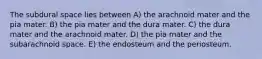 The subdural space lies between A) the arachnoid mater and the pia mater. B) the pia mater and the dura mater. C) the dura mater and the arachnoid mater. D) the pia mater and the subarachnoid space. E) the endosteum and the periosteum.