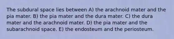 The subdural space lies between A) the arachnoid mater and the pia mater. B) the pia mater and the dura mater. C) the dura mater and the arachnoid mater. D) the pia mater and the subarachnoid space. E) the endosteum and the periosteum.