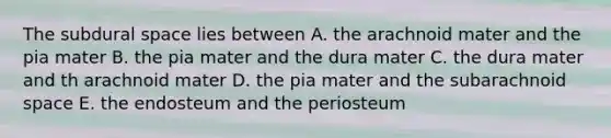 The subdural space lies between A. the arachnoid mater and the pia mater B. the pia mater and the dura mater C. the dura mater and th arachnoid mater D. the pia mater and the subarachnoid space E. the endosteum and the periosteum