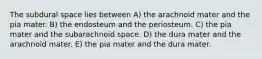 The subdural space lies between A) the arachnoid mater and the pia mater. B) the endosteum and the periosteum. C) the pia mater and the subarachnoid space. D) the dura mater and the arachnoid mater. E) the pia mater and the dura mater.