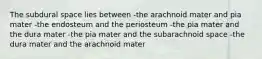 The subdural space lies between -the arachnoid mater and pia mater -the endosteum and the periosteum -the pia mater and the dura mater -the pia mater and the subarachnoid space -the dura mater and the arachnoid mater