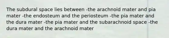 The subdural space lies between -the arachnoid mater and pia mater -the endosteum and the periosteum -the pia mater and the dura mater -the pia mater and the subarachnoid space -the dura mater and the arachnoid mater