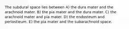 The subdural space lies between A) the dura mater and the arachnoid mater. B) the pia mater and the dura mater. C) the arachnoid mater and pia mater. D) the endosteum and periostieum. E) the pia mater and the subarachnoid space.