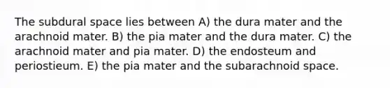 The subdural space lies between A) the dura mater and the arachnoid mater. B) the pia mater and the dura mater. C) the arachnoid mater and pia mater. D) the endosteum and periostieum. E) the pia mater and the subarachnoid space.